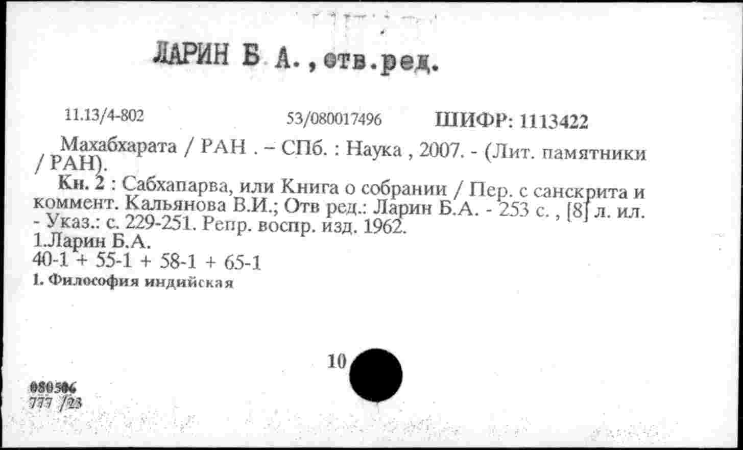 ﻿ЛАРИН Б А., етв.ред.
с санскрита и л. ил.
11.13/4-802	53/080017496 ШИФР: 1113422
/ рдщ бХарЭТа 1 ₽АН ' " СПб’ : Наука ’ 2007- ’ <Лит- памятники
Кн. 2 . Сабхапарва, или Книга о собрании / Пер. с санскрита и коммент. Кальянова В.И.; Отв ред.: Ларин Б.А. - 253 с., [8|л. ил. - Указ.: с. 229-251. Репр. воспр. изд. 196л 1.Ларин Б.А.
40-1 + 55-1 + 58-1 + 65-1
1. Философия индийская
ю
мем
777 /23